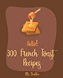 Hello! 300 French Toast Recipes: Best French Toast Cookbook Ever For Beginners [French Bread Cookbook, French Breakfast Book, Banana Muffin Recipe, Avocado Toast Recipes, Apple Pie Cookbook] [Book 1]